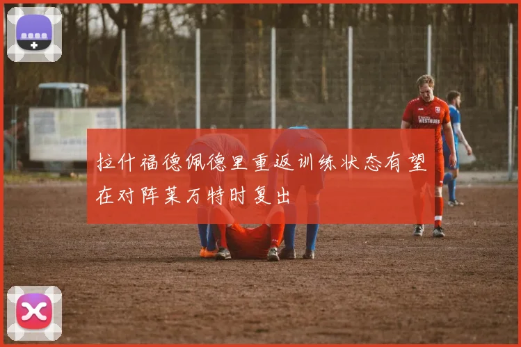 拉什福德佩德里重返训练状态有望在对阵莱万特时复出