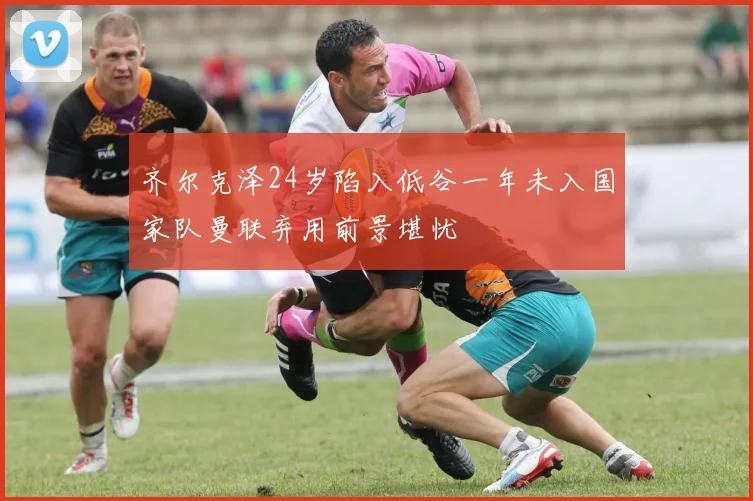 齐尔克泽24岁陷入低谷一年未入国家队曼联弃用前景堪忧