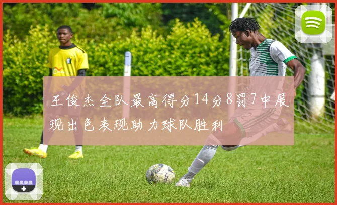 王俊杰全队最高得分14分8罚7中展现出色表现助力球队胜利