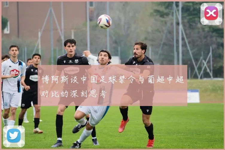 博阿斯谈中国足球禁令与葡超中超对比的深刻思考