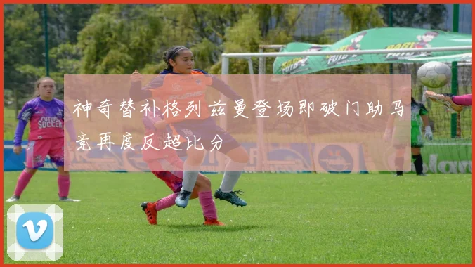 神奇替补格列兹曼登场即破门助马竞再度反超比分