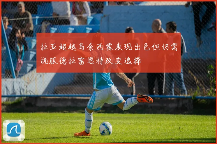 拉亚超越乌奈西蒙表现出色但仍需说服德拉富恩特改变选择