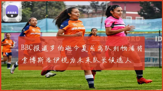BBC报道罗伯逊今夏或离队利物浦将索博斯洛伊视为未来队长候选人