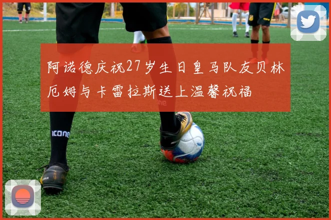 阿诺德庆祝27岁生日皇马队友贝林厄姆与卡雷拉斯送上温馨祝福