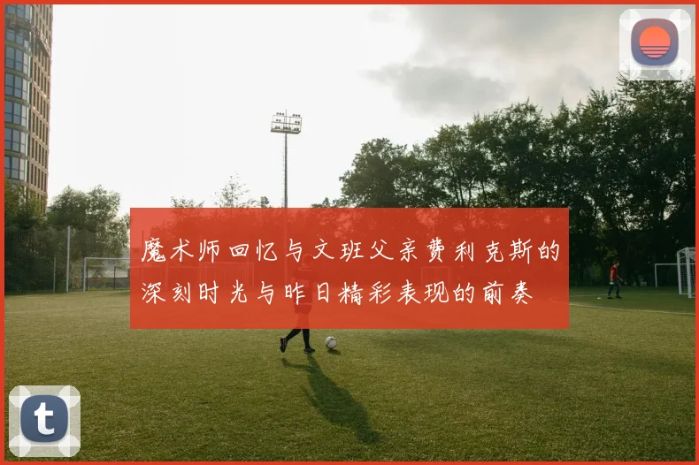 魔术师回忆与文班父亲费利克斯的深刻时光与昨日精彩表现的前奏