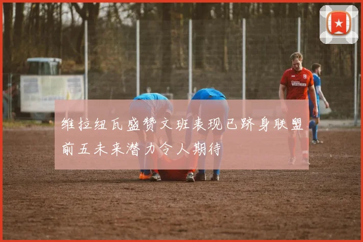 维拉纽瓦盛赞文班表现已跻身联盟前五未来潜力令人期待