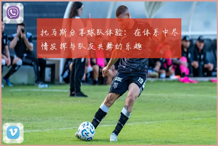 托马斯分享球队体验：在体系中尽情发挥与队友共舞的乐趣