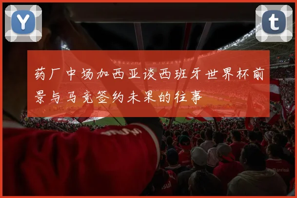 药厂中场加西亚谈西班牙世界杯前景与马竞签约未果的往事
