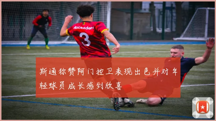 斯通称赞阿门控卫表现出色并对年轻球员成长感到欣喜