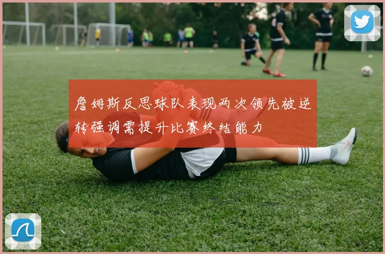 詹姆斯反思球队表现两次领先被逆转强调需提升比赛终结能力