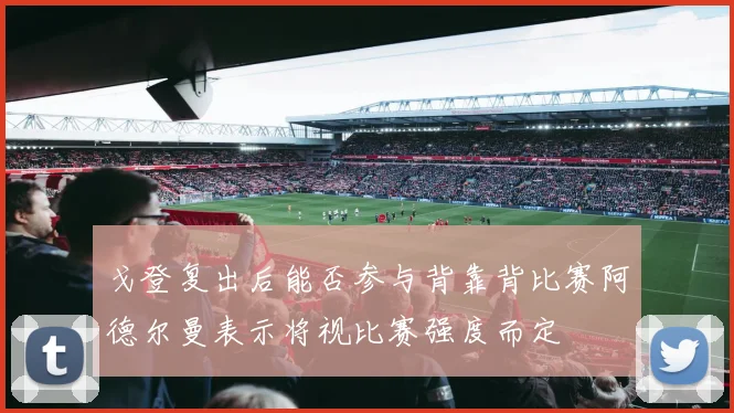 戈登复出后能否参与背靠背比赛阿德尔曼表示将视比赛强度而定
