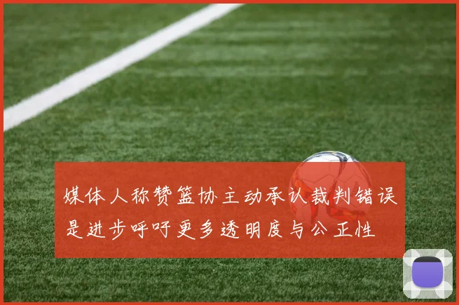 媒体人称赞篮协主动承认裁判错误是进步呼吁更多透明度与公正性