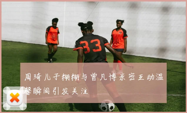 周琦儿子糊糊与曾凡博亲密互动温馨瞬间引发关注