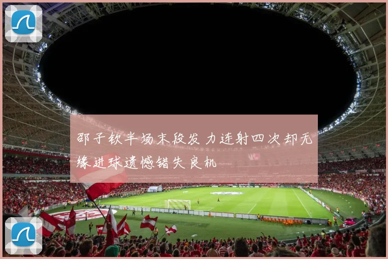 邵子钦半场末段发力连射四次却无缘进球遗憾错失良机