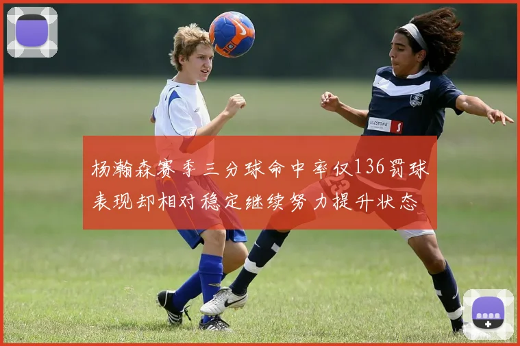 杨瀚森赛季三分球命中率仅136罚球表现却相对稳定继续努力提升状态