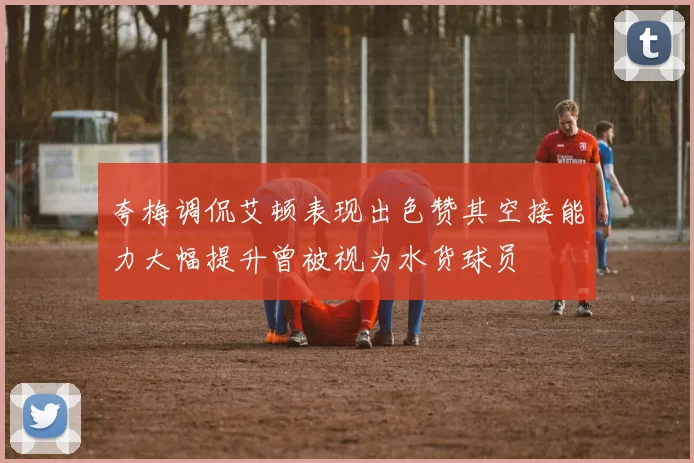 夸梅调侃艾顿表现出色赞其空接能力大幅提升曾被视为水货球员