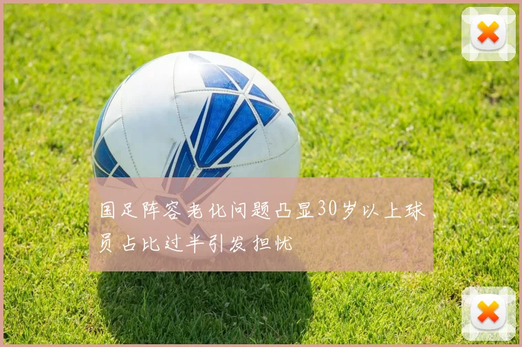 国足阵容老化问题凸显30岁以上球员占比过半引发担忧