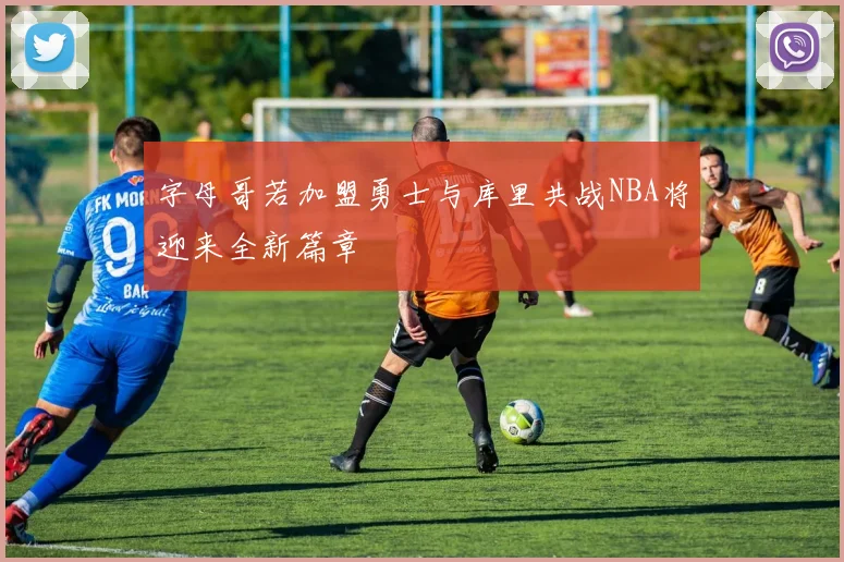 字母哥若加盟勇士与库里共战NBA将迎来全新篇章