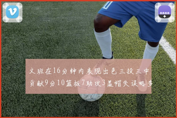 文班在16分钟内表现出色三投三中贡献9分10篮板7助攻3盖帽失误略多但依然完美