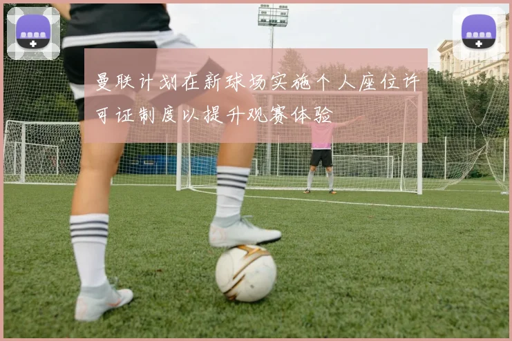 曼联计划在新球场实施个人座位许可证制度以提升观赛体验