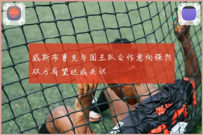 威斯布鲁克与国王队合作意向强烈双方有望达成共识