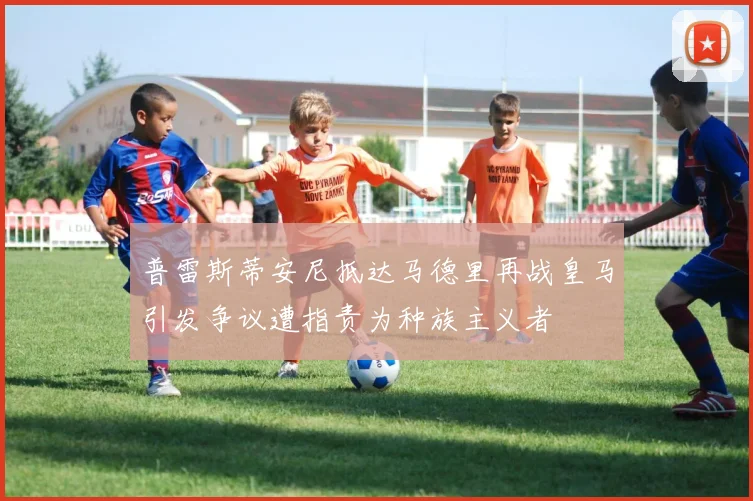 普雷斯蒂安尼抵达马德里再战皇马引发争议遭指责为种族主义者