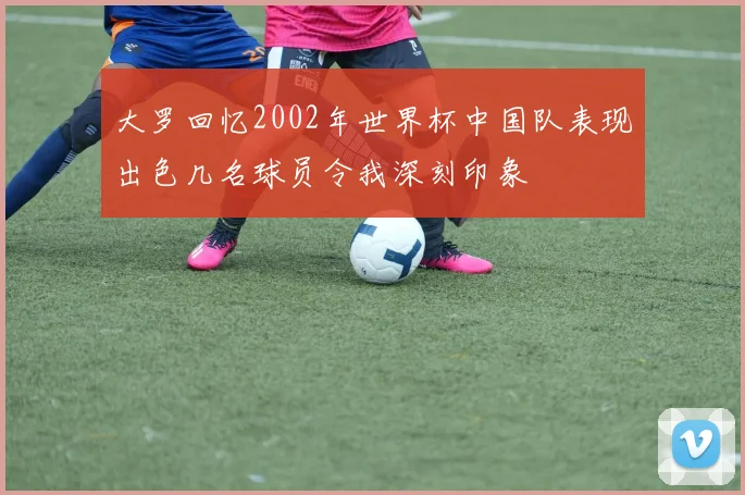 大罗回忆2002年世界杯中国队表现出色几名球员令我深刻印象